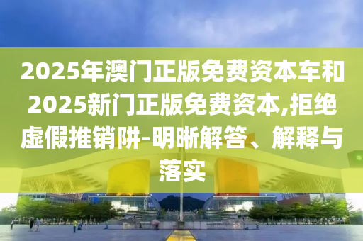2025年澳門正版免費資本車和2025新門正版免費資本,拒絕虛假推銷阱-明晰解答、解釋與落實